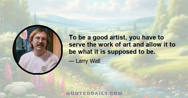 To be a good artist, you have to serve the work of art and allow it to be what it is supposed to be.