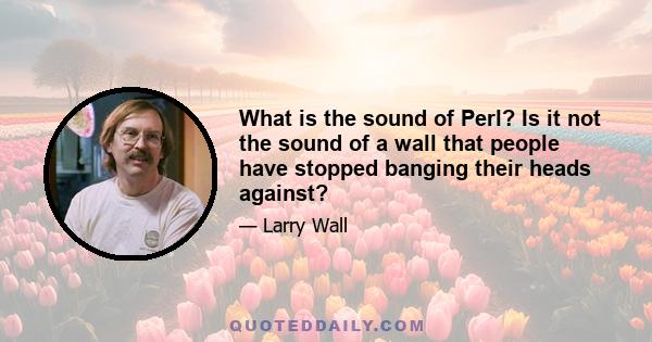 What is the sound of Perl? Is it not the sound of a wall that people have stopped banging their heads against?