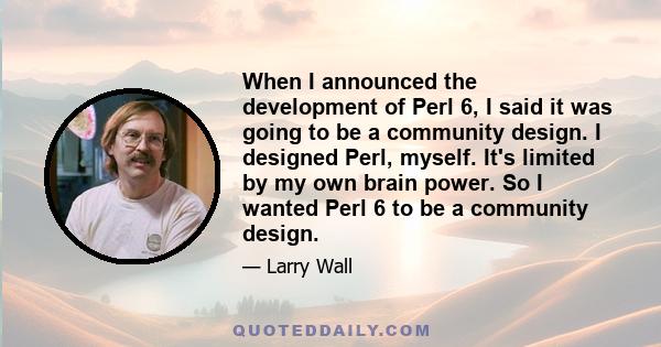 When I announced the development of Perl 6, I said it was going to be a community design. I designed Perl, myself. It's limited by my own brain power. So I wanted Perl 6 to be a community design.