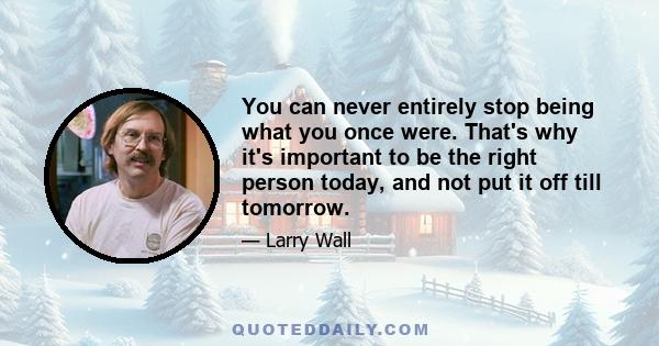 You can never entirely stop being what you once were. That's why it's important to be the right person today, and not put it off till tomorrow.