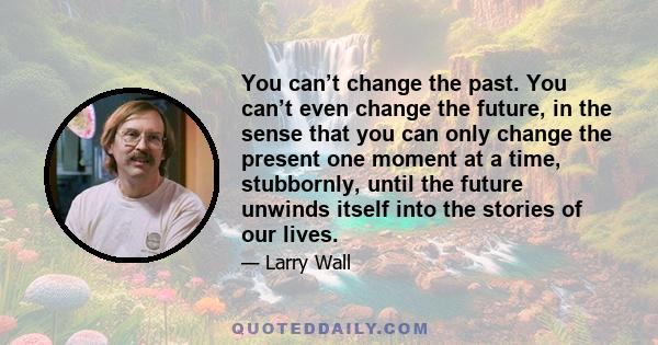 You can’t change the past. You can’t even change the future, in the sense that you can only change the present one moment at a time, stubbornly, until the future unwinds itself into the stories of our lives.