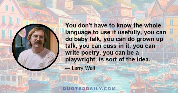 You don't have to know the whole language to use it usefully, you can do baby talk, you can do grown up talk, you can cuss in it, you can write poetry, you can be a playwright, is sort of the idea.