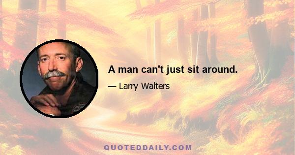 A man can't just sit around.