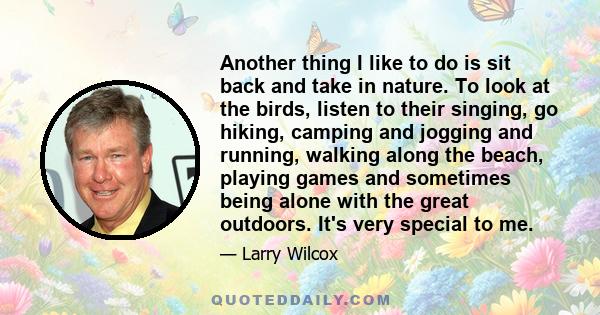 Another thing I like to do is sit back and take in nature. To look at the birds, listen to their singing, go hiking, camping and jogging and running, walking along the beach, playing games and sometimes being alone with 