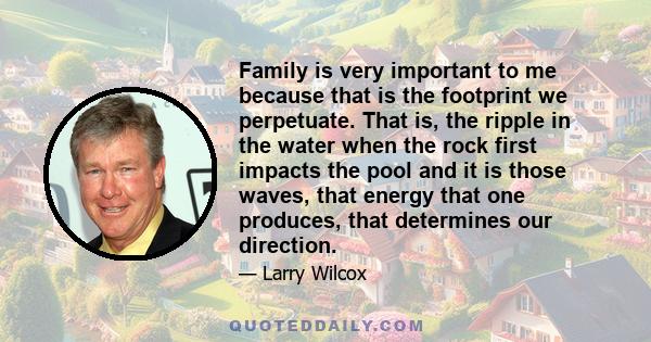 Family is very important to me because that is the footprint we perpetuate. That is, the ripple in the water when the rock first impacts the pool and it is those waves, that energy that one produces, that determines our 