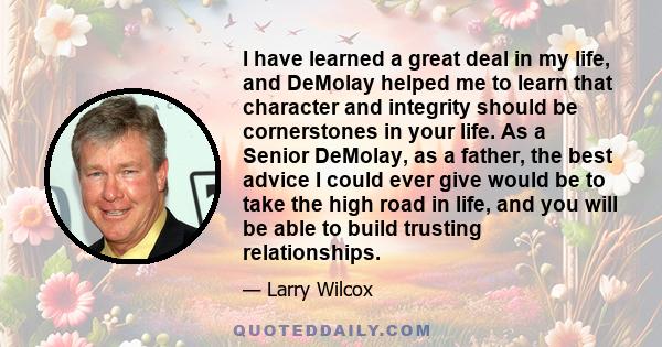 I have learned a great deal in my life, and DeMolay helped me to learn that character and integrity should be cornerstones in your life. As a Senior DeMolay, as a father, the best advice I could ever give would be to