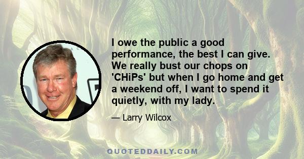 I owe the public a good performance, the best I can give. We really bust our chops on 'CHiPs' but when I go home and get a weekend off, I want to spend it quietly, with my lady.