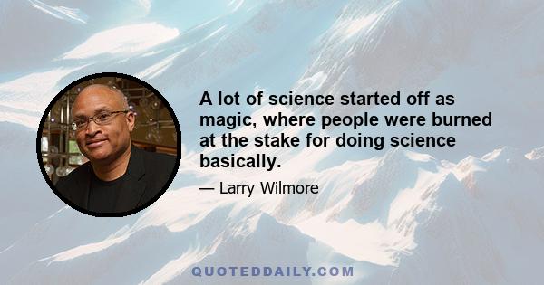 A lot of science started off as magic, where people were burned at the stake for doing science basically.