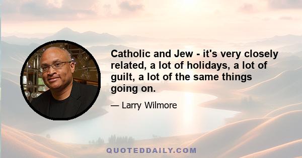 Catholic and Jew - it's very closely related, a lot of holidays, a lot of guilt, a lot of the same things going on.