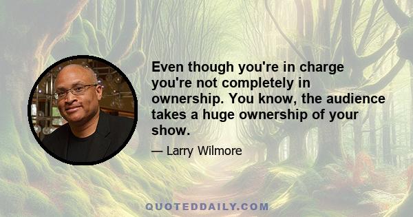 Even though you're in charge you're not completely in ownership. You know, the audience takes a huge ownership of your show.