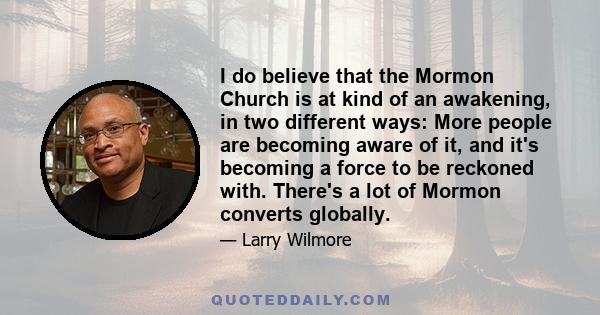 I do believe that the Mormon Church is at kind of an awakening, in two different ways: More people are becoming aware of it, and it's becoming a force to be reckoned with. There's a lot of Mormon converts globally.