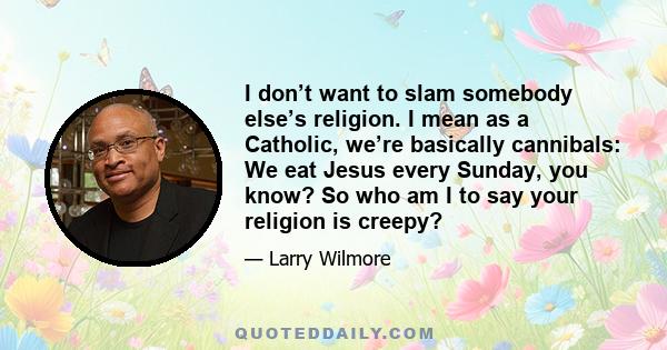 I don’t want to slam somebody else’s religion. I mean as a Catholic, we’re basically cannibals: We eat Jesus every Sunday, you know? So who am I to say your religion is creepy?