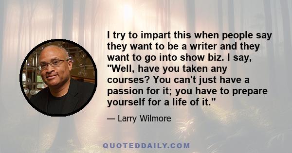 I try to impart this when people say they want to be a writer and they want to go into show biz. I say, Well, have you taken any courses? You can't just have a passion for it; you have to prepare yourself for a life of