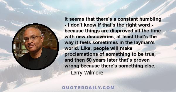 It seems that there's a constant humbling - I don't know if that's the right word - because things are disproved all the time with new discoveries, at least that's the way it feels sometimes in the layman's world. Like, 