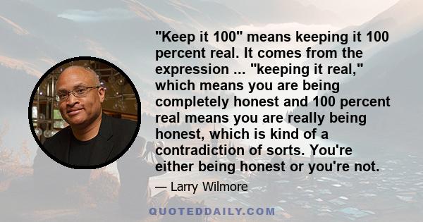 Keep it 100 means keeping it 100 percent real. It comes from the expression ... keeping it real, which means you are being completely honest and 100 percent real means you are really being honest, which is kind of a