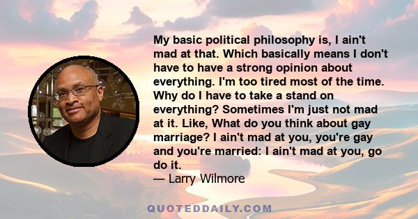 My basic political philosophy is, I ain't mad at that. Which basically means I don't have to have a strong opinion about everything. I'm too tired most of the time. Why do I have to take a stand on everything? Sometimes 