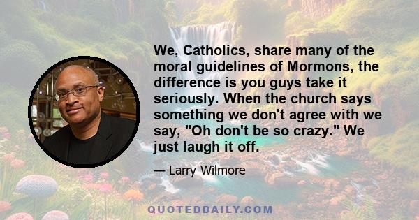 We, Catholics, share many of the moral guidelines of Mormons, the difference is you guys take it seriously. When the church says something we don't agree with we say, Oh don't be so crazy. We just laugh it off.