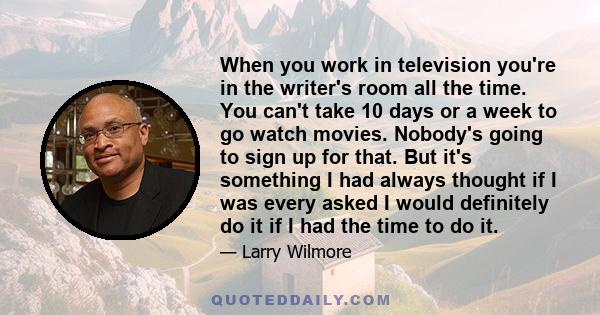 When you work in television you're in the writer's room all the time. You can't take 10 days or a week to go watch movies. Nobody's going to sign up for that. But it's something I had always thought if I was every asked 