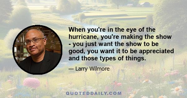 When you're in the eye of the hurricane, you're making the show - you just want the show to be good, you want it to be appreciated and those types of things.