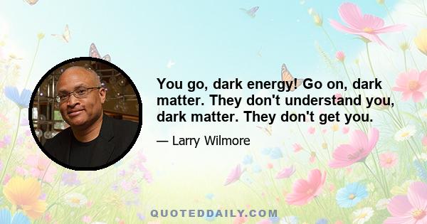 You go, dark energy! Go on, dark matter. They don't understand you, dark matter. They don't get you.