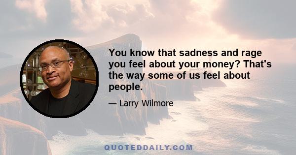 You know that sadness and rage you feel about your money? That's the way some of us feel about people.