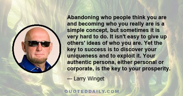 Abandoning who people think you are and becoming who you really are is a simple concept, but sometimes it is very hard to do. It isn't easy to give up others' ideas of who you are. Yet the key to success is to discover