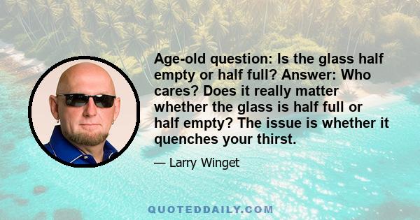 Age-old question: Is the glass half empty or half full? Answer: Who cares? Does it really matter whether the glass is half full or half empty? The issue is whether it quenches your thirst.