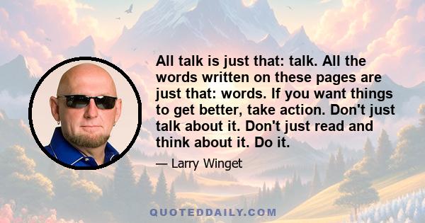 All talk is just that: talk. All the words written on these pages are just that: words. If you want things to get better, take action. Don't just talk about it. Don't just read and think about it. Do it.