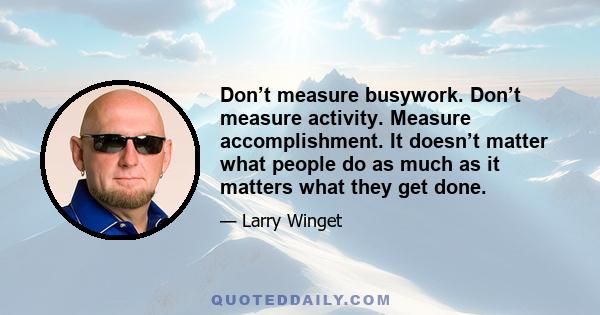 Don’t measure busywork. Don’t measure activity. Measure accomplishment. It doesn’t matter what people do as much as it matters what they get done.