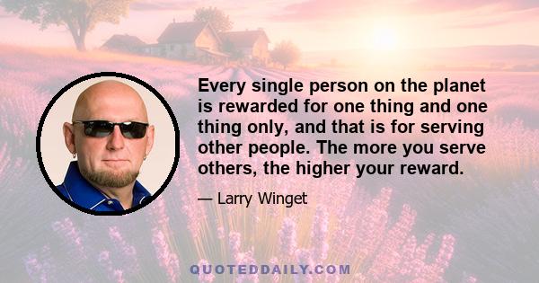 Every single person on the planet is rewarded for one thing and one thing only, and that is for serving other people. The more you serve others, the higher your reward.