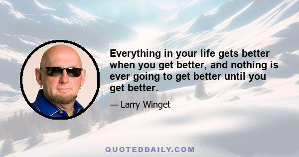 Everything in your life gets better when you get better, and nothing is ever going to get better until you get better.