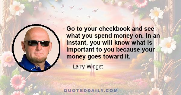 Go to your checkbook and see what you spend money on. In an instant, you will know what is important to you because your money goes toward it.