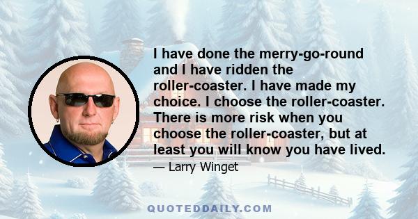 I have done the merry-go-round and I have ridden the roller-coaster. I have made my choice. I choose the roller-coaster. There is more risk when you choose the roller-coaster, but at least you will know you have lived.