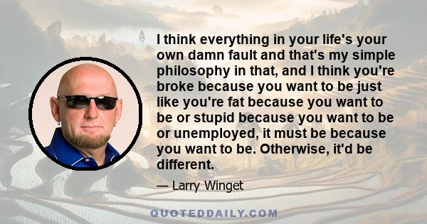 I think everything in your life's your own damn fault and that's my simple philosophy in that, and I think you're broke because you want to be just like you're fat because you want to be or stupid because you want to be 