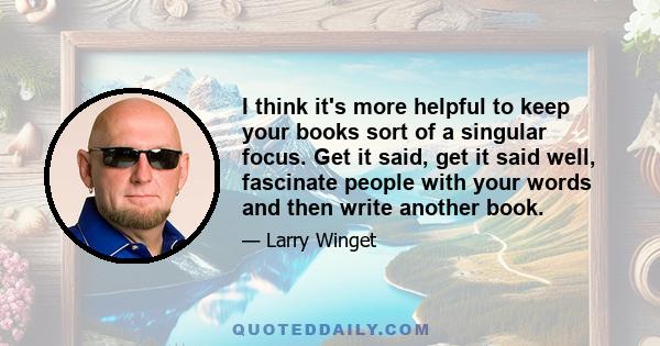 I think it's more helpful to keep your books sort of a singular focus. Get it said, get it said well, fascinate people with your words and then write another book.