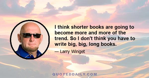 I think shorter books are going to become more and more of the trend. So I don't think you have to write big, big, long books.