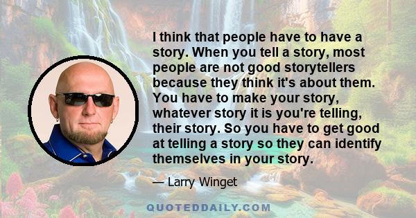 I think that people have to have a story. When you tell a story, most people are not good storytellers because they think it's about them. You have to make your story, whatever story it is you're telling, their story.