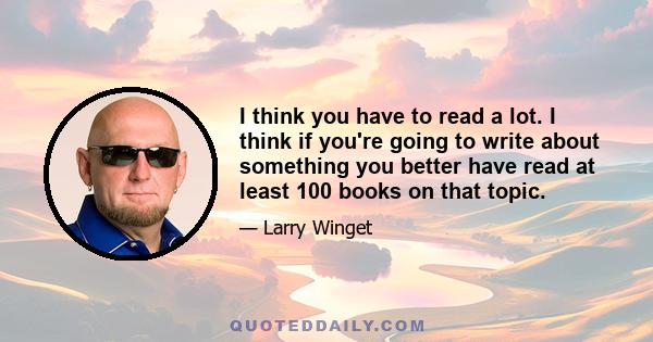 I think you have to read a lot. I think if you're going to write about something you better have read at least 100 books on that topic.