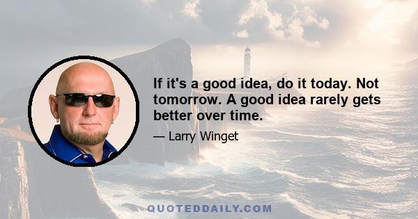 If it's a good idea, do it today. Not tomorrow. A good idea rarely gets better over time.