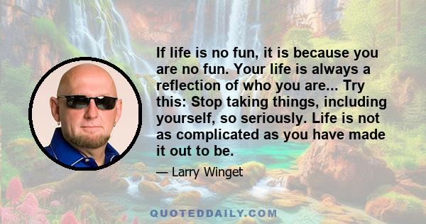 If life is no fun, it is because you are no fun. Your life is always a reflection of who you are... Try this: Stop taking things, including yourself, so seriously. Life is not as complicated as you have made it out to