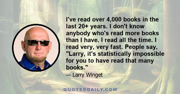 I've read over 4,000 books in the last 20+ years. I don't know anybody who's read more books than I have. I read all the time. I read very, very fast. People say, Larry, it's statistically impossible for you to have