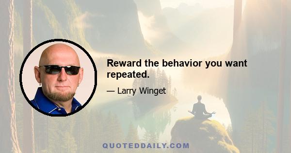 Reward the behavior you want repeated.