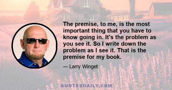 The premise, to me, is the most important thing that you have to know going in. It's the problem as you see it. So I write down the problem as I see it. That is the premise for my book.