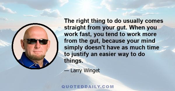 The right thing to do usually comes straight from your gut. When you work fast, you tend to work more from the gut, because your mind simply doesn't have as much time to justify an easier way to do things.