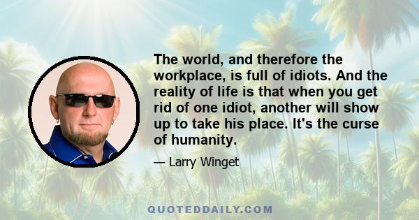 The world, and therefore the workplace, is full of idiots. And the reality of life is that when you get rid of one idiot, another will show up to take his place. It's the curse of humanity.