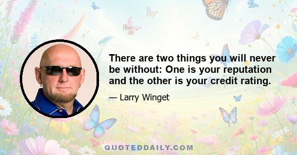 There are two things you will never be without: One is your reputation and the other is your credit rating.