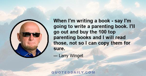 When I'm writing a book - say I'm going to write a parenting book. I'll go out and buy the 100 top parenting books and I will read those, not so I can copy them for sure.