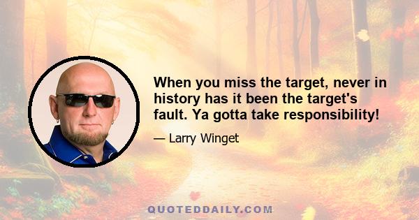 When you miss the target, never in history has it been the target's fault. Ya gotta take responsibility!