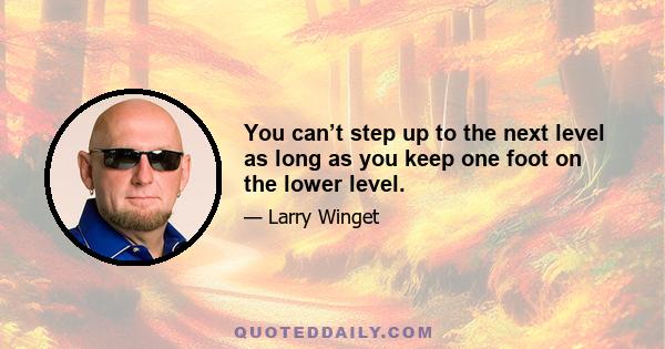 You can’t step up to the next level as long as you keep one foot on the lower level.