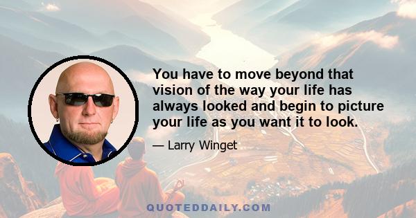 You have to move beyond that vision of the way your life has always looked and begin to picture your life as you want it to look.